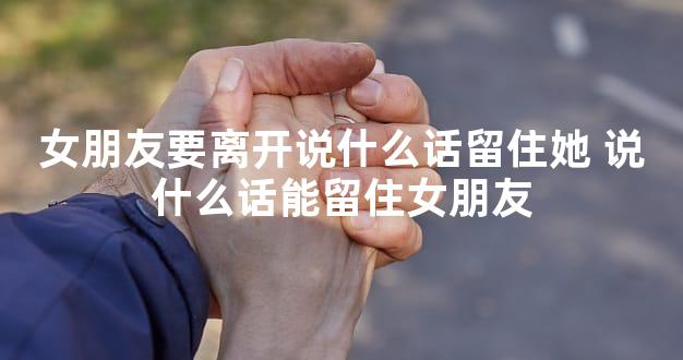 女朋友要离开说什么话留住她 说什么话能留住女朋友
